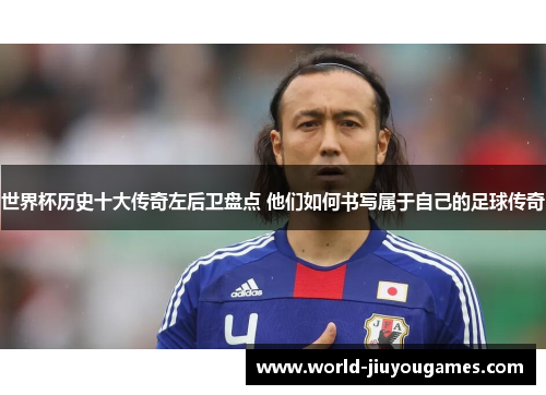 世界杯历史十大传奇左后卫盘点 他们如何书写属于自己的足球传奇
