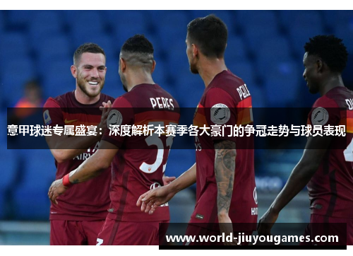 意甲球迷专属盛宴：深度解析本赛季各大豪门的争冠走势与球员表现