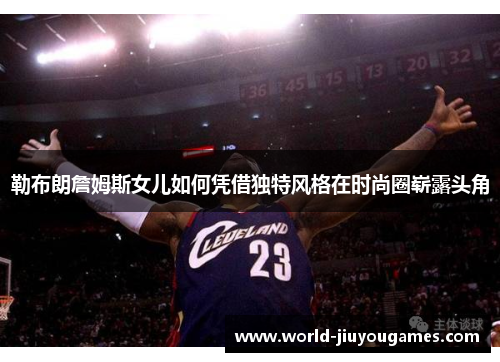 勒布朗詹姆斯女儿如何凭借独特风格在时尚圈崭露头角