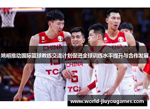 姚明推动国际篮球教练交流计划促进全球训练水平提升与合作发展