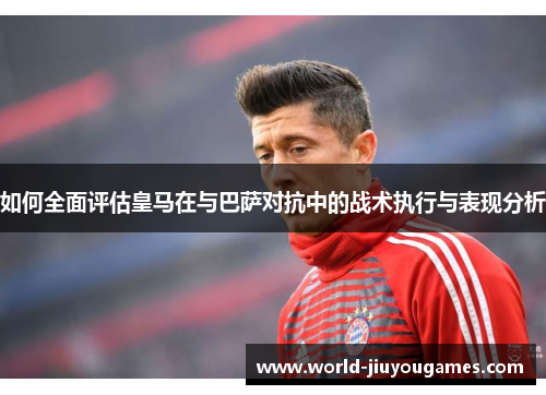如何全面评估皇马在与巴萨对抗中的战术执行与表现分析