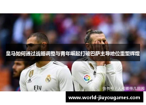 皇马如何通过战略调整与青年崛起打破巴萨主导地位重塑辉煌