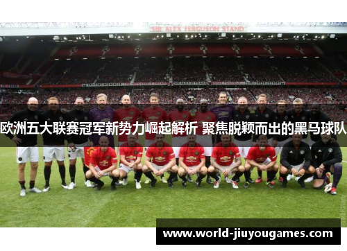 欧洲五大联赛冠军新势力崛起解析 聚焦脱颖而出的黑马球队