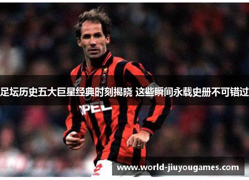 足坛历史五大巨星经典时刻揭晓 这些瞬间永载史册不可错过