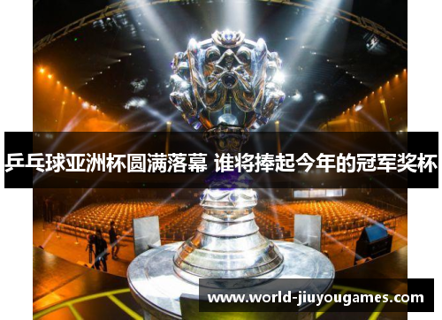 乒乓球亚洲杯圆满落幕 谁将捧起今年的冠军奖杯