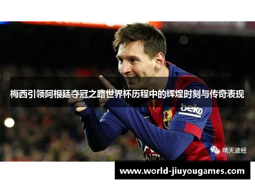 梅西引领阿根廷夺冠之路世界杯历程中的辉煌时刻与传奇表现