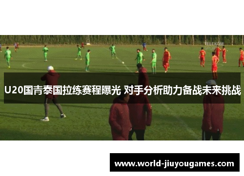 U20国青泰国拉练赛程曝光 对手分析助力备战未来挑战