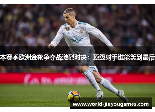 本赛季欧洲金靴争夺战激烈对决：顶级射手谁能笑到最后