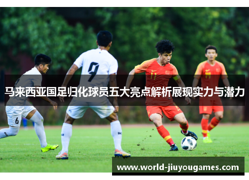马来西亚国足归化球员五大亮点解析展现实力与潜力