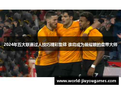2024年五大联赛过人技巧精彩集锦 谁将成为最耀眼的盘带大师