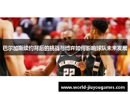 巴尔加斯续约背后的挑战与博弈如何影响球队未来发展