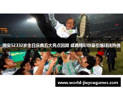 国安52332岁生日庆典五大亮点回顾 盛典精彩纷呈引爆球迷热情