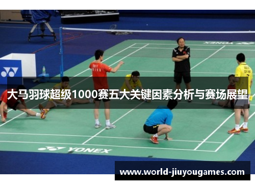 大马羽球超级1000赛五大关键因素分析与赛场展望