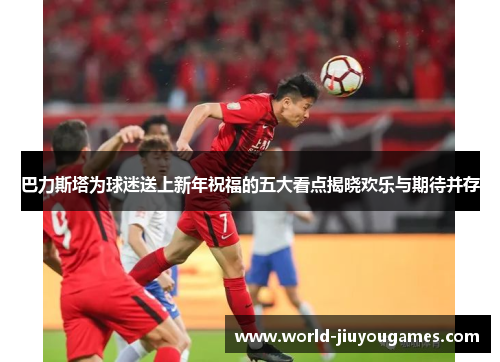 巴力斯塔为球迷送上新年祝福的五大看点揭晓欢乐与期待并存