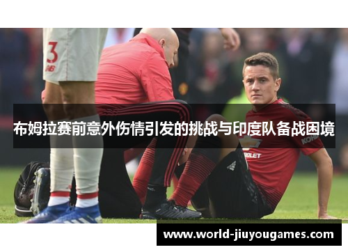 布姆拉赛前意外伤情引发的挑战与印度队备战困境