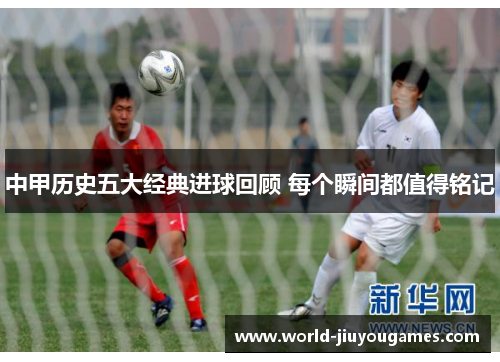 中甲历史五大经典进球回顾 每个瞬间都值得铭记