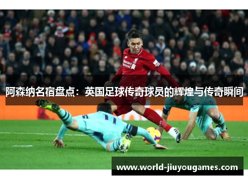 阿森纳名宿盘点：英国足球传奇球员的辉煌与传奇瞬间