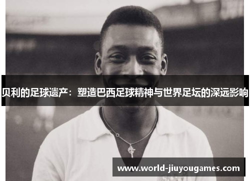贝利的足球遗产：塑造巴西足球精神与世界足坛的深远影响