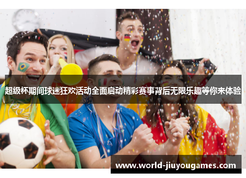 超级杯期间球迷狂欢活动全面启动精彩赛事背后无限乐趣等你来体验