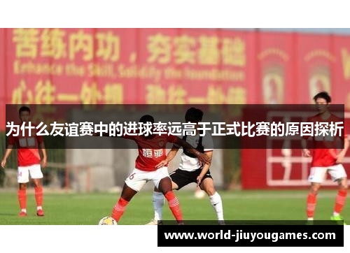 为什么友谊赛中的进球率远高于正式比赛的原因探析 为什么友谊赛中的进球率远高于正式比赛的原因探析